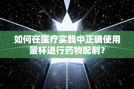 如何在医疗实践中正确使用量杯进行药物配制？