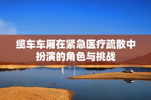 缆车车厢在紧急医疗疏散中扮演的角色与挑战