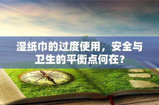 湿纸巾的过度使用，安全与卫生的平衡点何在？