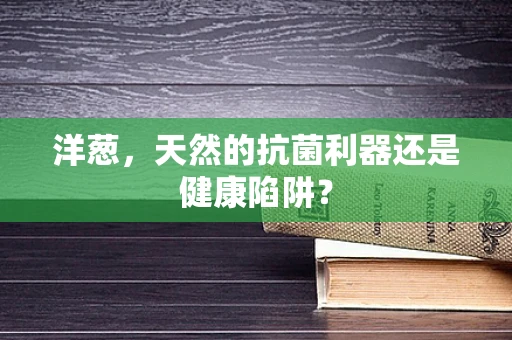 洋葱，天然的抗菌利器还是健康陷阱？