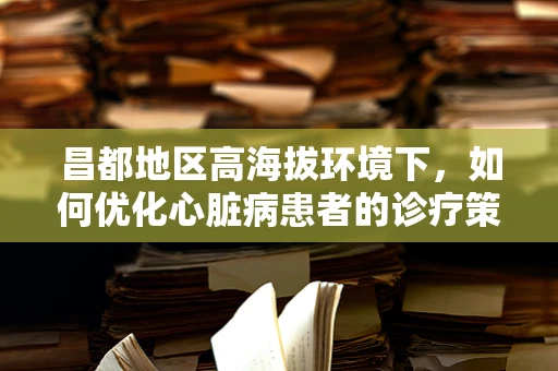 昌都地区高海拔环境下，如何优化心脏病患者的诊疗策略？