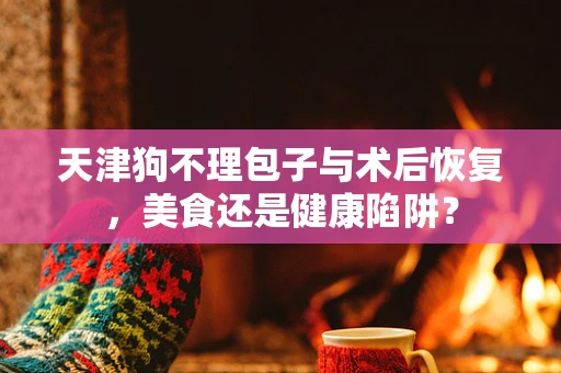 天津狗不理包子与术后恢复，美食还是健康陷阱？