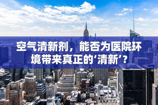 空气清新剂，能否为医院环境带来真正的‘清新’？
