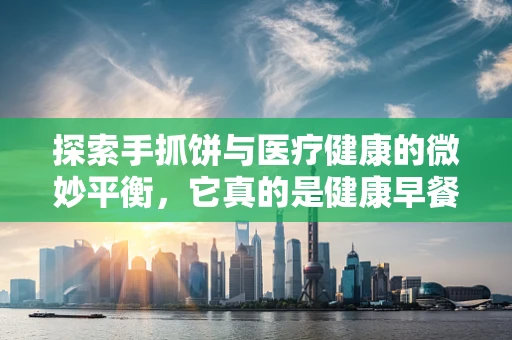 探索手抓饼与医疗健康的微妙平衡，它真的是健康早餐的优选吗？