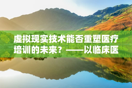 虚拟现实技术能否重塑医疗培训的未来？——以临床医生视角的探索与解答