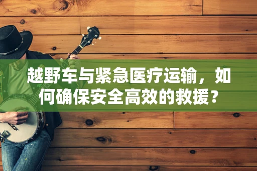 越野车与紧急医疗运输，如何确保安全高效的救援？