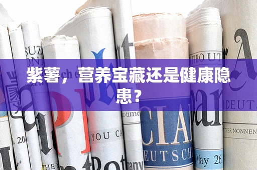 紫薯，营养宝藏还是健康隐患？