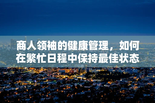 商人领袖的健康管理，如何在繁忙日程中保持最佳状态？