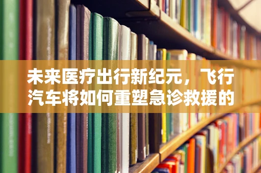 未来医疗出行新纪元，飞行汽车将如何重塑急诊救援的黄金一小时？