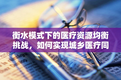 衡水模式下的医疗资源均衡挑战，如何实现城乡医疗同质化？
