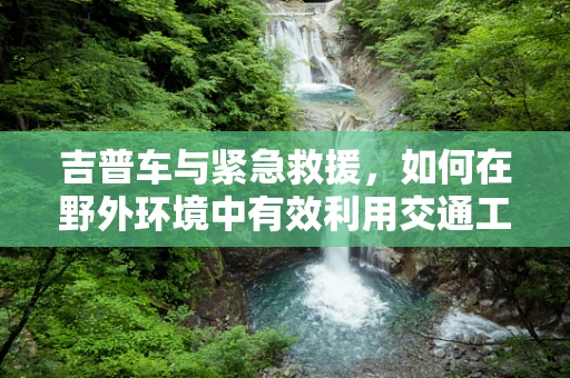 吉普车与紧急救援，如何在野外环境中有效利用交通工具进行医疗救治？
