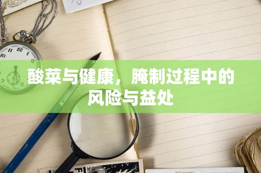 酸菜与健康，腌制过程中的风险与益处