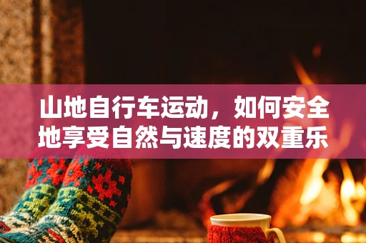 山地自行车运动，如何安全地享受自然与速度的双重乐趣？