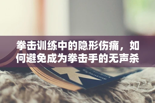 拳击训练中的隐形伤痛，如何避免成为拳击手的无声杀手？
