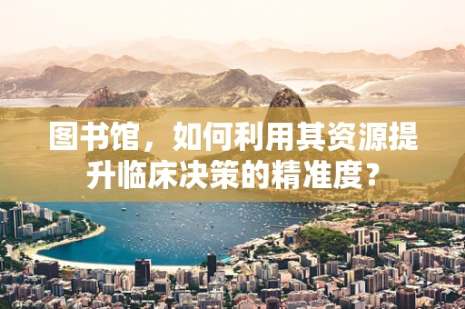 图书馆，如何利用其资源提升临床决策的精准度？