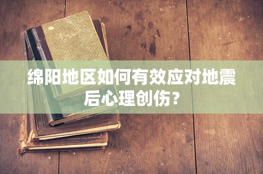 绵阳地区如何有效应对地震后心理创伤？