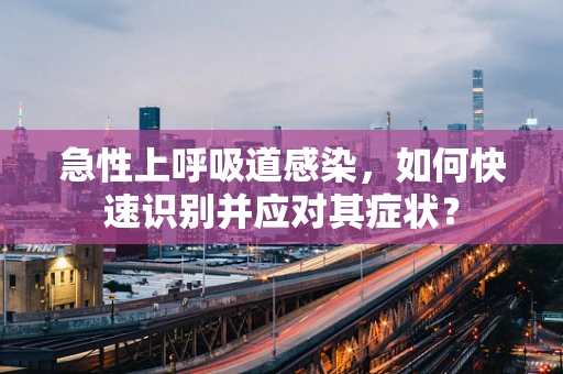 急性上呼吸道感染，如何快速识别并应对其症状？