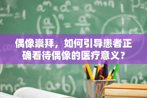偶像崇拜，如何引导患者正确看待偶像的医疗意义？