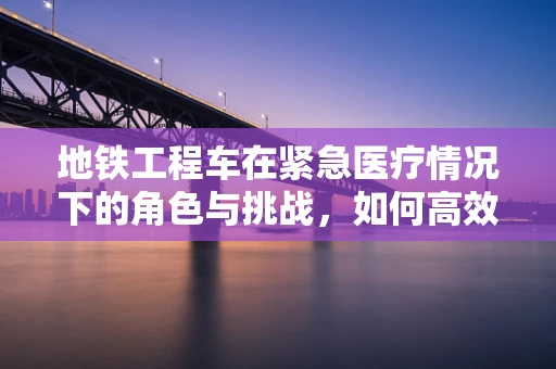地铁工程车在紧急医疗情况下的角色与挑战，如何高效应对？