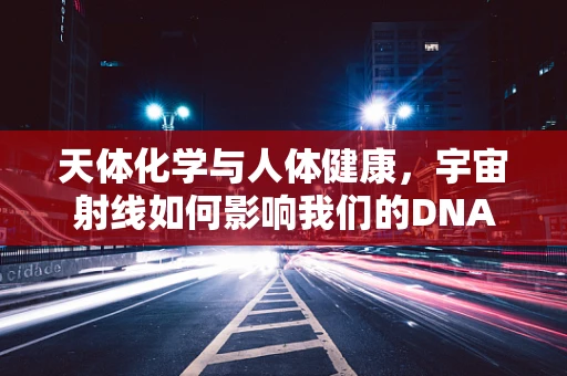 天体化学与人体健康，宇宙射线如何影响我们的DNA？
