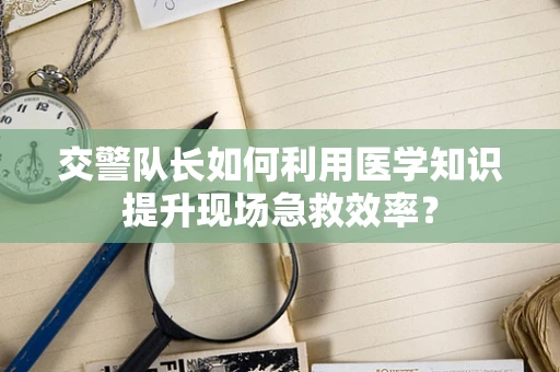交警队长如何利用医学知识提升现场急救效率？