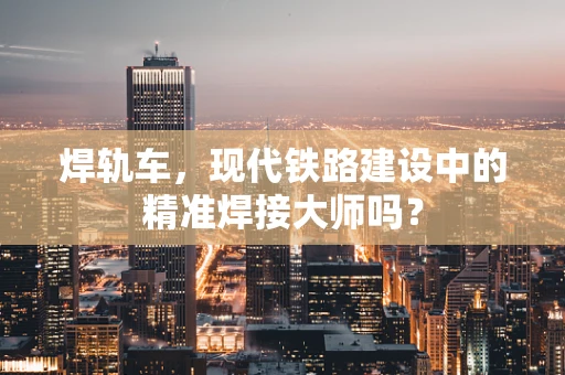 焊轨车，现代铁路建设中的精准焊接大师吗？
