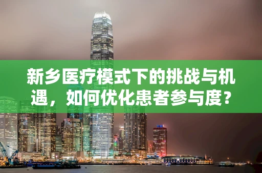 新乡医疗模式下的挑战与机遇，如何优化患者参与度？