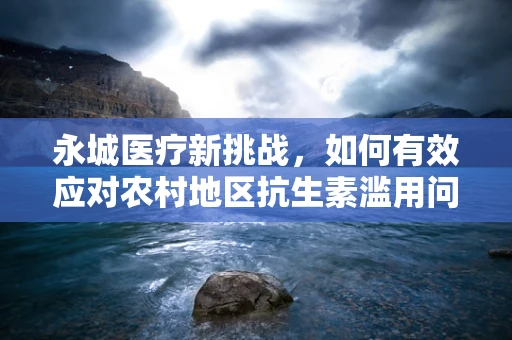 永城医疗新挑战，如何有效应对农村地区抗生素滥用问题？