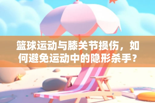 篮球运动与膝关节损伤，如何避免运动中的隐形杀手？