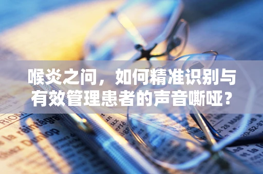 喉炎之问，如何精准识别与有效管理患者的声音嘶哑？