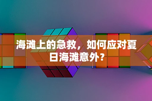 海滩上的急救，如何应对夏日海滩意外？