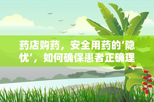 药店购药，安全用药的‘隐忧’，如何确保患者正确理解药品说明？