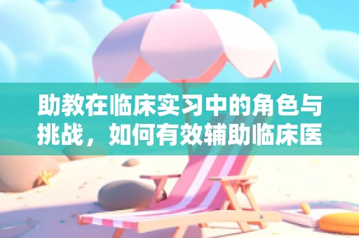 助教在临床实习中的角色与挑战，如何有效辅助临床医生？