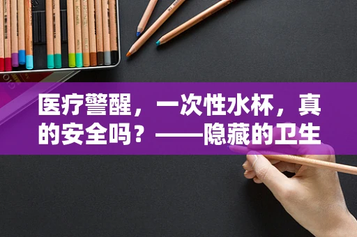 医疗警醒，一次性水杯，真的安全吗？——隐藏的卫生风险与健康考量