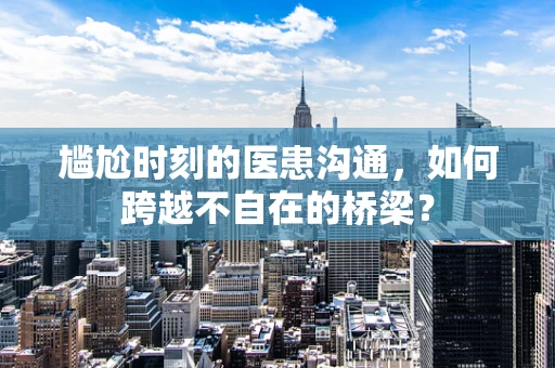 尴尬时刻的医患沟通，如何跨越不自在的桥梁？