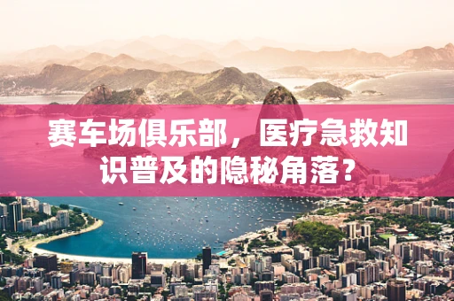 赛车场俱乐部，医疗急救知识普及的隐秘角落？