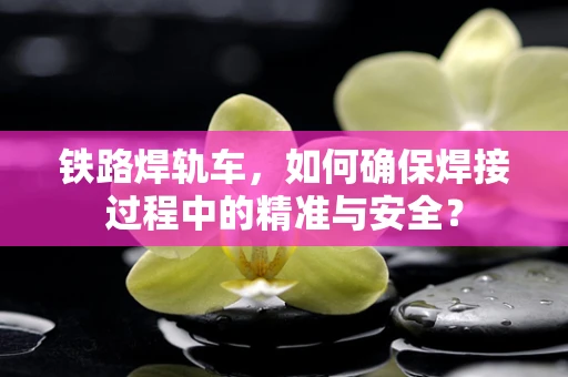 铁路焊轨车，如何确保焊接过程中的精准与安全？