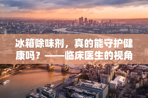 冰箱除味剂，真的能守护健康吗？——临床医生的视角解析