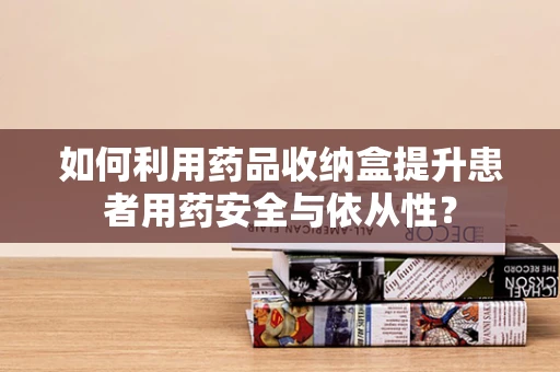 如何利用药品收纳盒提升患者用药安全与依从性？