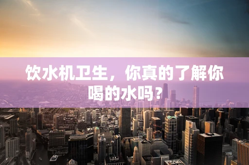 饮水机卫生，你真的了解你喝的水吗？