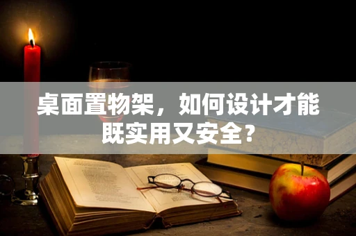 桌面置物架，如何设计才能既实用又安全？
