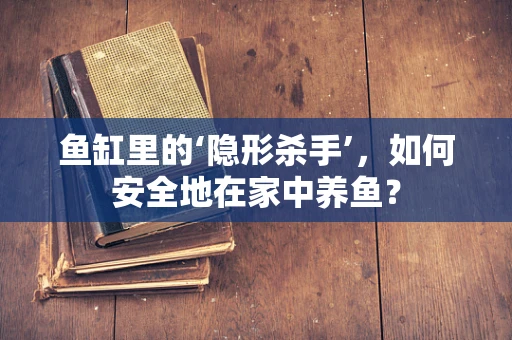鱼缸里的‘隐形杀手’，如何安全地在家中养鱼？