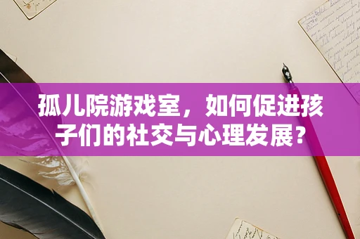 孤儿院游戏室，如何促进孩子们的社交与心理发展？