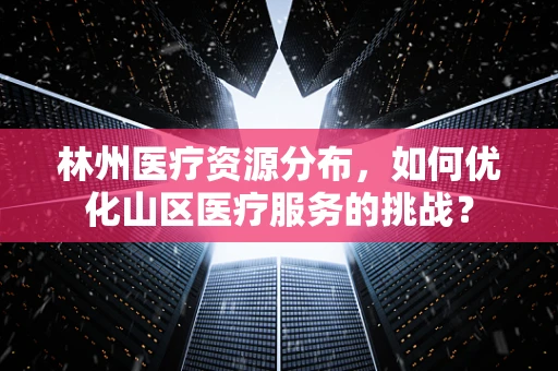 林州医疗资源分布，如何优化山区医疗服务的挑战？