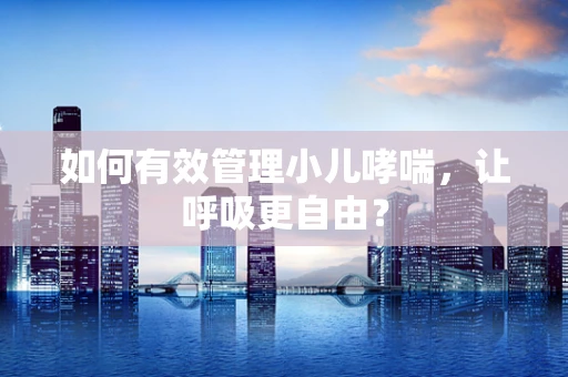 如何有效管理小儿哮喘，让呼吸更自由？