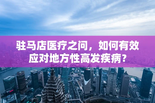 驻马店医疗之问，如何有效应对地方性高发疾病？