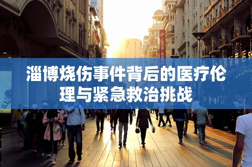淄博烧伤事件背后的医疗伦理与紧急救治挑战