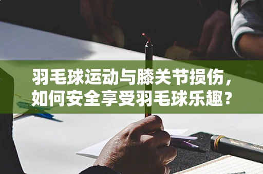 羽毛球运动与膝关节损伤，如何安全享受羽毛球乐趣？