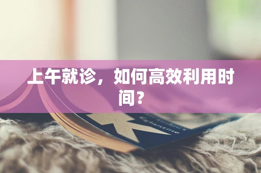 上午就诊，如何高效利用时间？