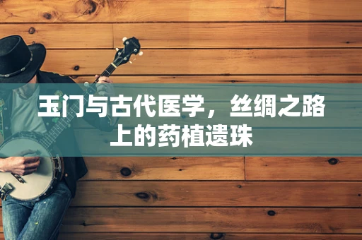玉门与古代医学，丝绸之路上的药植遗珠